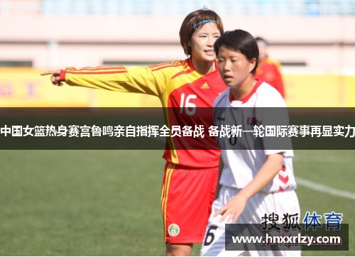 中国女篮热身赛宫鲁鸣亲自指挥全员备战 备战新一轮国际赛事再显实力